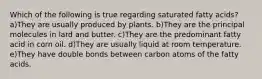 Which of the following is true regarding saturated fatty acids? a)They are usually produced by plants. b)They are the principal molecules in lard and butter. c)They are the predominant fatty acid in corn oil. d)They are usually liquid at room temperature. e)They have double bonds between carbon atoms of the fatty acids.