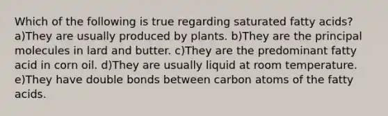 Which of the following is true regarding saturated fatty acids? a)They are usually produced by plants. b)They are the principal molecules in lard and butter. c)They are the predominant fatty acid in corn oil. d)They are usually liquid at room temperature. e)They have double bonds between carbon atoms of the fatty acids.