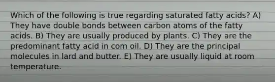 Which of the following is true regarding saturated fatty acids? A) They have double bonds between carbon atoms of the fatty acids. B) They are usually produced by plants. C) They are the predominant fatty acid in com oil. D) They are the principal molecules in lard and butter. E) They are usually liquid at room temperature.