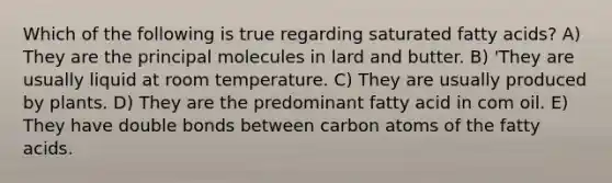 Which of the following is true regarding saturated fatty acids? A) They are the principal molecules in lard and butter. B) 'They are usually liquid at room temperature. C) They are usually produced by plants. D) They are the predominant fatty acid in com oil. E) They have double bonds between carbon atoms of the fatty acids.