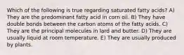 Which of the following is true regarding saturated fatty acids? A) They are the predominant fatty acid in corn oil. B) They have double bonds between the carbon atoms of the fatty acids. C) They are the principal molecules in lard and butter. D) They are usually liquid at room temperature. E) They are usually produced by plants.