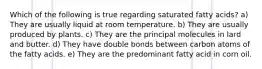 Which of the following is true regarding saturated fatty acids? a) They are usually liquid at room temperature. b) They are usually produced by plants. c) They are the principal molecules in lard and butter. d) They have double bonds between carbon atoms of the fatty acids. e) They are the predominant fatty acid in corn oil.