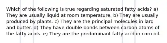 Which of the following is true regarding saturated fatty acids? a) They are usually liquid at room temperature. b) They are usually produced by plants. c) They are the principal molecules in lard and butter. d) They have double bonds between carbon atoms of the fatty acids. e) They are the predominant fatty acid in corn oil.