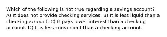 Which of the following is not true regarding a savings account? A) It does not provide checking services. B) It is less liquid than a checking account. C) It pays lower interest than a checking account. D) It is less convenient than a checking account.