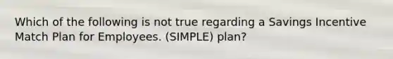 Which of the following is not true regarding a Savings Incentive Match Plan for Employees. (SIMPLE) plan?