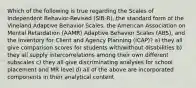 Which of the following is true regarding the Scales of Independent Behavior-Revised (SIB-R), the standard form of the Vineland Adaptive Behavior Scales, the American Association on Mental Retardation (AAMR) Adaptive Behavior Scales (ABS), and the Inventory for Client and Agency Planning (ICAP)? a) they all give comparison scores for students with/without disabilities b) they all supply intercorrelations among their own different subscales c) they all give discriminating analyses for school placement and MR level d) all of the above are incorporated components in their analytical content