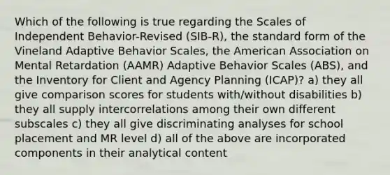 Which of the following is true regarding the Scales of Independent Behavior-Revised (SIB-R), the standard form of the Vineland Adaptive Behavior Scales, the American Association on Mental Retardation (AAMR) Adaptive Behavior Scales (ABS), and the Inventory for Client and Agency Planning (ICAP)? a) they all give comparison scores for students with/without disabilities b) they all supply intercorrelations among their own different subscales c) they all give discriminating analyses for school placement and MR level d) all of the above are incorporated components in their analytical content