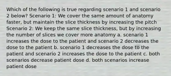 Which of the following is true regarding scenario 1 and scenario 2 below? Scenario 1: We cover the same amount of anatomy faster, but maintain the slice thickness by increasing the pitch Scenario 2: We keep the same slice thickness, but by increasing the number of slices we cover more anatomy a. scenario 1 increases the dose to the patient and scenario 2 decreases the dose to the patient b. scenario 1 decreases the dose to the patient and scenario 2 increases the dose to the patient c. both scenarios decrease patient dose d. both scenarios increase patient dose