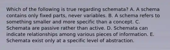 Which of the following is true regarding schemata? A. A schema contains only fixed parts, never variables. B. A schema refers to something smaller and more specific than a concept. C. Schemata are passive rather than active. D. Schemata can indicate relationships among various pieces of information. E. Schemata exist only at a specific level of abstraction.