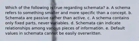 Which of the following is true regarding schemata? a. A schema refers to something smaller and more specific than a concept. b. Schemata are passive rather than active. c. A schema contains only fixed parts, never variables. d. Schemata can indicate relationships among various pieces of information. e. Default values in schemata cannot be easily overwritten.