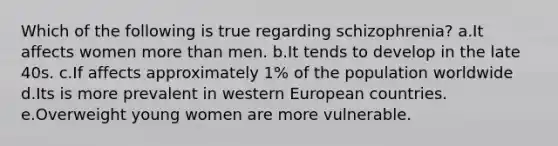 Which of the following is true regarding schizophrenia? a.It affects women more than men. b.It tends to develop in the late 40s. c.If affects approximately 1% of the population worldwide d.Its is more prevalent in western European countries. e.Overweight young women are more vulnerable.