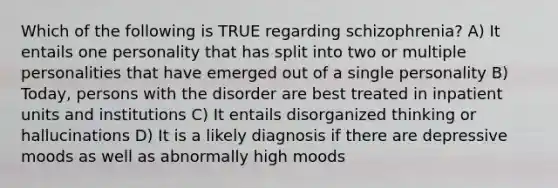 Which of the following is TRUE regarding schizophrenia? A) It entails one personality that has split into two or multiple personalities that have emerged out of a single personality B) Today, persons with the disorder are best treated in inpatient units and institutions C) It entails disorganized thinking or hallucinations D) It is a likely diagnosis if there are depressive moods as well as abnormally high moods