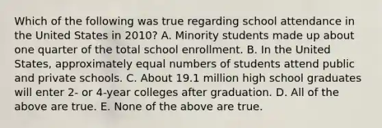 Which of the following was true regarding school attendance in the United States in 2010? A. Minority students made up about one quarter of the total school enrollment. B. In the United States, approximately equal numbers of students attend public and private schools. C. About 19.1 million high school graduates will enter 2- or 4-year colleges after graduation. D. All of the above are true. E. None of the above are true.