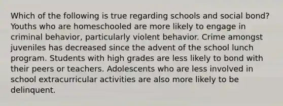 Which of the following is true regarding schools and social bond? Youths who are homeschooled are more likely to engage in criminal behavior, particularly violent behavior. Crime amongst juveniles has decreased since the advent of the school lunch program. Students with high grades are less likely to bond with their peers or teachers. Adolescents who are less involved in school extracurricular activities are also more likely to be delinquent.