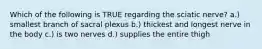 Which of the following is TRUE regarding the sciatic nerve? a.) smallest branch of sacral plexus b.) thickest and longest nerve in the body c.) is two nerves d.) supplies the entire thigh