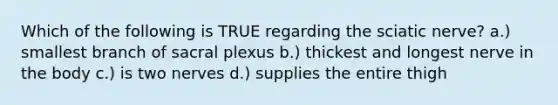 Which of the following is TRUE regarding the sciatic nerve? a.) smallest branch of sacral plexus b.) thickest and longest nerve in the body c.) is two nerves d.) supplies the entire thigh