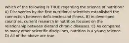 Which of the following is TRUE regarding the science of nutrition? A) Discoveries by the first nutritional scientists established the connection between deficienciesand illness. B) In developed countries, current research in nutrition focuses on the relationship between dietand chronic diseases. C) As compared to many other scientific disciplines, nutrition is a young science. D) All of the above are true.