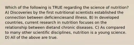 Which of the following is TRUE regarding the science of nutrition? A) Discoveries by the first nutritional scientists established the connection between deficienciesand illness. B) In developed countries, current research in nutrition focuses on the relationship between dietand chronic diseases. C) As compared to many other scientific disciplines, nutrition is a young science. D) All of the above are true.