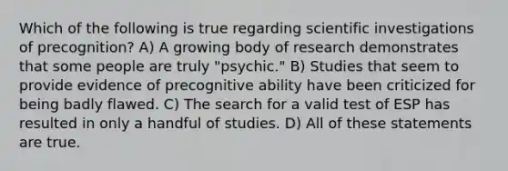 Which of the following is true regarding scientific investigations of precognition? A) A growing body of research demonstrates that some people are truly "psychic." B) Studies that seem to provide evidence of precognitive ability have been criticized for being badly flawed. C) The search for a valid test of ESP has resulted in only a handful of studies. D) All of these statements are true.