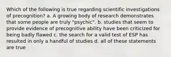 Which of the following is true regarding scientific investigations of precognition? a. A growing body of research demonstrates that some people are truly "psychic". b. studies that seem to provide evidence of precognitive ability have been criticized for being badly flawed c. the search for a valid test of ESP has resulted in only a handful of studies d. all of these statements are true