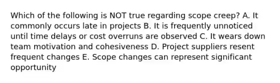 Which of the following is NOT true regarding scope creep? A. It commonly occurs late in projects B. It is frequently unnoticed until time delays or cost overruns are observed C. It wears down team motivation and cohesiveness D. Project suppliers resent frequent changes E. Scope changes can represent significant opportunity