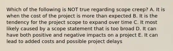 Which of the following is NOT true regarding scope creep? A. It is when the cost of the project is more than expected B. It is the tendency for the project scope to expand over time C. It most likely caused by a scope statement that is too broad D. It can have both positive and negative impacts on a project E. It can lead to added costs and possible project delays