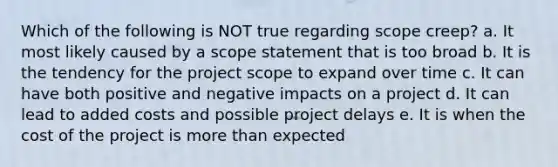 Which of the following is NOT true regarding scope creep? a. It most likely caused by a scope statement that is too broad b. It is the tendency for the project scope to expand over time c. It can have both positive and negative impacts on a project d. It can lead to added costs and possible project delays e. It is when the cost of the project is more than expected