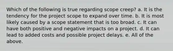 Which of the following is true regarding scope creep? a. It is the tendency for the project scope to expand over time. b. It is most likely caused by a scope statement that is too broad. c. It can have both positive and negative impacts on a project. d. It can lead to added costs and possible project delays. e. All of the above.