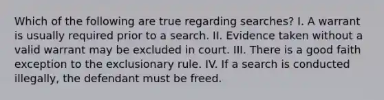 Which of the following are true regarding searches? I. A warrant is usually required prior to a search. II. Evidence taken without a valid warrant may be excluded in court. III. There is a good faith exception to the exclusionary rule. IV. If a search is conducted illegally, the defendant must be freed.