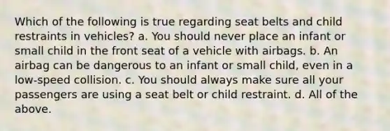 Which of the following is true regarding seat belts and child restraints in vehicles? a. You should never place an infant or small child in the front seat of a vehicle with airbags. b. An airbag can be dangerous to an infant or small child, even in a low-speed collision. c. You should always make sure all your passengers are using a seat belt or child restraint. d. All of the above.