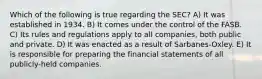 Which of the following is true regarding the SEC? A) It was established in 1934. B) It comes under the control of the FASB. C) Its rules and regulations apply to all companies, both public and private. D) It was enacted as a result of Sarbanes-Oxley. E) It is responsible for preparing the financial statements of all publicly-held companies.