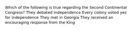 Which of the following is true regarding the Second Continental Congress? They debated independence Every colony voted yes for independence They met in Georgia They received an encouraging response from the King