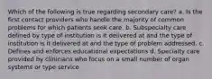 Which of the following is true regarding secondary care? a. Is the first contact providers who handle the majority of common problems for which patients seek care. b. Subspecialty care defined by type of institution is it delivered at and the type of institution is it delivered at and the type of problem addressed. c. Defines and enforces educational expectations d. Specialty care provided by clinicians who focus on a small number of organ systems or type service