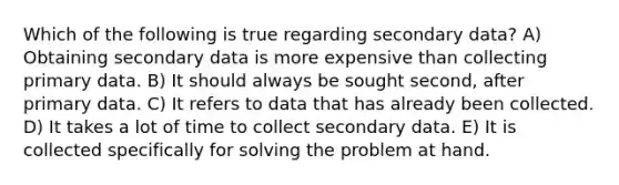 Which of the following is true regarding secondary data? A) Obtaining secondary data is more expensive than collecting primary data. B) It should always be sought second, after primary data. C) It refers to data that has already been collected. D) It takes a lot of time to collect secondary data. E) It is collected specifically for solving the problem at hand.