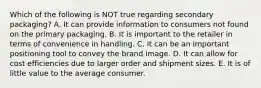 Which of the following is NOT true regarding secondary packaging? A. It can provide information to consumers not found on the primary packaging. B. It is important to the retailer in terms of convenience in handling. C. It can be an important positioning tool to convey the brand image. D. It can allow for cost efficiencies due to larger order and shipment sizes. E. It is of little value to the average consumer.