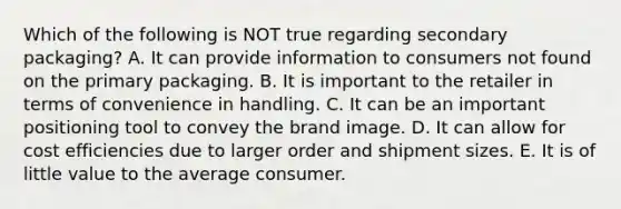 Which of the following is NOT true regarding secondary packaging? A. It can provide information to consumers not found on the primary packaging. B. It is important to the retailer in terms of convenience in handling. C. It can be an important positioning tool to convey the brand image. D. It can allow for cost efficiencies due to larger order and shipment sizes. E. It is of little value to the average consumer.