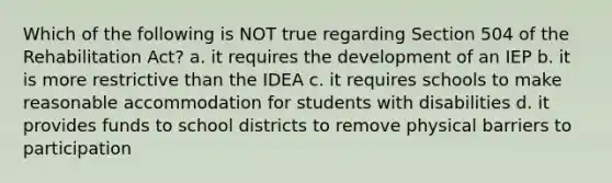 Which of the following is NOT true regarding Section 504 of the Rehabilitation Act? a. it requires the development of an IEP b. it is more restrictive than the IDEA c. it requires schools to make reasonable accommodation for students with disabilities d. it provides funds to school districts to remove physical barriers to participation