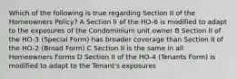 Which of the following is true regarding Section II of the Homeowners Policy? A Section II of the HO-6 is modified to adapt to the exposures of the Condominium unit owner B Section II of the HO-3 (Special Form) has broader coverage than Section II of the HO-2 (Broad Form) C Section II is the same in all Homeowners Forms D Section II of the HO-4 (Tenants Form) is modified to adapt to the Tenant's exposures