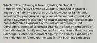 Which of the following is true, regarding Section II of Homeowners Policy Forms? Coverage is intended to protect against the liability exposures of the individual or family unit, including the professional exposures of the named insured and spouse Coverage is intended to protect against non-business and non-automobile exposures of the individual or family unit Coverage is intended to protect against the liability exposures of the individual or family unit, except for the automobile exposures Coverage is intended to protect against the liability exposures of the individual or family unit, except for the business exposures