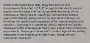 Which of the following is true, regarding Section II of Homeowners Policy Forms? A. Coverage is intended to protect against non-business and non-automobile exposures of the individual or family unit B. Coverage is intended to protect against the liability exposures of the individual or family unit, including the professional exposures of the named insured and spouse C. Coverage is intended to protect against the liability exposures of the individual or family unit, except for the business exposures D. Coverage is intended to protect against the liability exposures of the individual or family unit, except for the automobile exposures