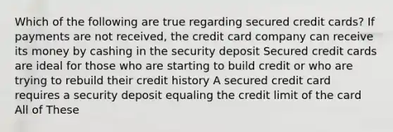 Which of the following are true regarding secured credit cards? If payments are not received, the credit card company can receive its money by cashing in the security deposit Secured credit cards are ideal for those who are starting to build credit or who are trying to rebuild their credit history A secured credit card requires a security deposit equaling the credit limit of the card All of These