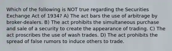 Which of the following is NOT true regarding the Securities Exchange Act of 1934? A) The act bars the use of arbitrage by broker-dealers. B) The act prohibits the simultaneous purchase and sale of a security to create the appearance of trading. C) The act proscribes the use of wash trades. D) The act prohibits the spread of false rumors to induce others to trade.