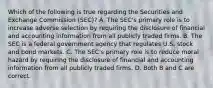 Which of the following is true regarding the Securities and Exchange Commission​ (SEC)? A. The​ SEC's primary role is to increase adverse selection by requiring the disclosure of financial and accounting information from all publicly traded firms. B. The SEC is a federal government agency that regulates U.S. stock and bond markets. C. The​ SEC's primary role is to reduce moral hazard by requiring the disclosure of financial and accounting information from all publicly traded firms. D. Both B and C are correct.