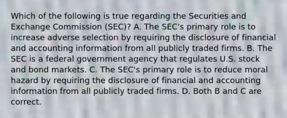 Which of the following is true regarding the Securities and Exchange Commission​ (SEC)? A. The​ SEC's primary role is to increase adverse selection by requiring the disclosure of financial and accounting information from all publicly traded firms. B. The SEC is a federal government agency that regulates U.S. stock and bond markets. C. The​ SEC's primary role is to reduce moral hazard by requiring the disclosure of financial and accounting information from all publicly traded firms. D. Both B and C are correct.