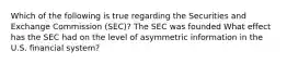 Which of the following is true regarding the Securities and Exchange Commission​ (SEC)? The SEC was founded What effect has the SEC had on the level of asymmetric information in the U.S. financial​ system?