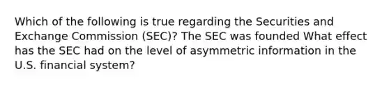 Which of the following is true regarding the Securities and Exchange Commission​ (SEC)? The SEC was founded What effect has the SEC had on the level of asymmetric information in the U.S. financial​ system?