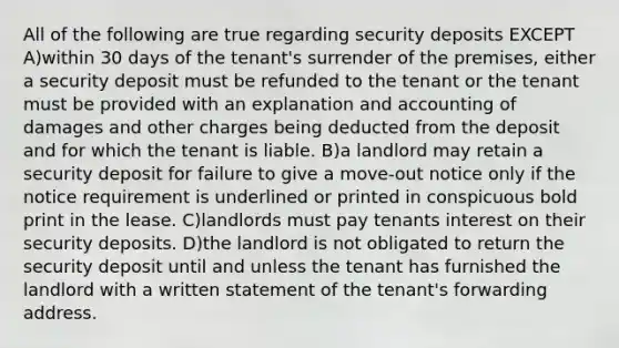 All of the following are true regarding security deposits EXCEPT A)within 30 days of the tenant's surrender of the premises, either a security deposit must be refunded to the tenant or the tenant must be provided with an explanation and accounting of damages and other charges being deducted from the deposit and for which the tenant is liable. B)a landlord may retain a security deposit for failure to give a move-out notice only if the notice requirement is underlined or printed in conspicuous bold print in the lease. C)landlords must pay tenants interest on their security deposits. D)the landlord is not obligated to return the security deposit until and unless the tenant has furnished the landlord with a written statement of the tenant's forwarding address.