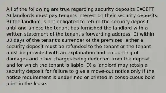 All of the following are true regarding security deposits EXCEPT A) landlords must pay tenants interest on their security deposits. B) the landlord is not obligated to return the security deposit until and unless the tenant has furnished the landlord with a written statement of the tenant's forwarding address. C) within 30 days of the tenant's surrender of the premises, either a security deposit must be refunded to the tenant or the tenant must be provided with an explanation and accounting of damages and other charges being deducted from the deposit and for which the tenant is liable. D) a landlord may retain a security deposit for failure to give a move-out notice only if the notice requirement is underlined or printed in conspicuous bold print in the lease.