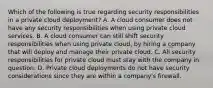 Which of the following is true regarding security responsibilities in a private cloud deployment? A. A cloud consumer does not have any security responsibilities when using private cloud services. B. A cloud consumer can still shift security responsibilities when using private cloud, by hiring a company that will deploy and manage their private cloud. C. All security responsibilities for private cloud must stay with the company in question. D. Private cloud deployments do not have security considerations since they are within a company's firewall.