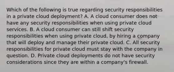 Which of the following is true regarding security responsibilities in a private cloud deployment? A. A cloud consumer does not have any security responsibilities when using private cloud services. B. A cloud consumer can still shift security responsibilities when using private cloud, by hiring a company that will deploy and manage their private cloud. C. All security responsibilities for private cloud must stay with the company in question. D. Private cloud deployments do not have security considerations since they are within a company's firewall.